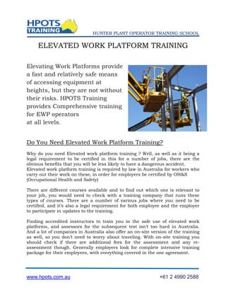 HUNTER PLANT OPERATOR TRAINING SCHOOL

     ELEVATED WORK PLATFORM TRAINING

Elevating Work Platforms provide
a fast and relatively safe means
of accessing equipment at
heights, but they are not without
their risks. HPOTS Training
provides Comprehensive training
for EWP operators
at all levels.


Do You Need Elevated Work Platform Training?
Why do you need Elevated work platform training ? Well, as well as it being a
legal requirement to be certified in this for a number of jobs, there are the
obvious benefits that you will be less likely to have a dangerous accident.
Elevated work platform training is required by law in Australia for workers who
carry out their work on these, in order for employers be certified by OH&S
(Occupational Health and Safety)

There are different courses available and to find out which one is relevant to
your job, you would need to check with a training company that runs these
types of courses. There are a number of various jobs where you need to be
certified, and it’s also a legal requirement for both employee and the employer
to participate in updates to the training.

Finding accredited instructors to train you in the safe use of elevated work
platforms, and assessors for the subsequent test isn’t too hard in Australia.
And a lot of companies in Australia also offer an on-site version of the training
as well, so you don’t need to worry about traveling. With on-site training you
should check if there are additional fees for the assessment and any re-
assessment though. Generally employers look for complete intensive training
package for their employees, with everything covered in the one agreement.




www.hpots.com.au                                              +61 2 4990 2588
 