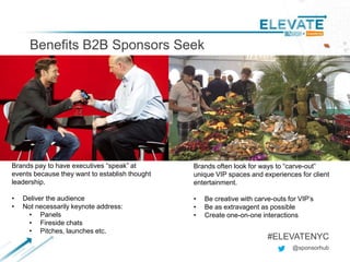 Benefits B2B Sponsors Seek
@sponsorhub
#ELEVATENYC
Brands pay to have executives “speak” at
events because they want to establish thought
leadership.
• Deliver the audience
• Not necessarily keynote address:
• Panels
• Fireside chats
• Pitches, launches etc.
Brands often look for ways to “carve-out”
unique VIP spaces and experiences for client
entertainment.
• Be creative with carve-outs for VIP’s
• Be as extravagent as possible
• Create one-on-one interactions
 