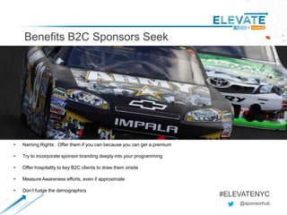 Benefits B2C Sponsors Seek
@sponsorhub
#ELEVATENYC
• Naming Rights: Offer them if you can because you can get a premium
• Try to incorporate sponsor branding deeply into your programming
• Offer hospitality to key B2C clients to draw them onsite
• Measure Awareness efforts, even if approximate
• Don’t fudge the demographics
 