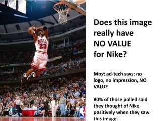 19
Does this image
really have
NO VALUE
for Nike?
Most ad-tech says: no
logo, no impression, NO
VALUE
80% of those polled said
they thought of Nike
positively when they saw
this image.
 