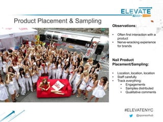 Product Placement & Sampling
Subtitle
@sponsorhub
#ELEVATENYC
Observations:
• Often first interaction with a
product
• Nerve-wracking experience
for brands
Nail Product
Placement/Sampling:
• Location, location, location
• Staff carefully
• Track everything:
• Engagements
• Samples distributed
• Qualitative comments
 