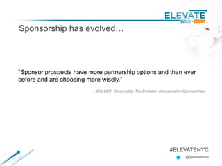 Sponsorship has evolved…
@sponsorhub
#ELEVATENYC
“Sponsor prospects have more partnership options and than ever
before and are choosing more wisely.”
- IEG 2011, Growing Up: The Evolution of Association Sponsorships
 