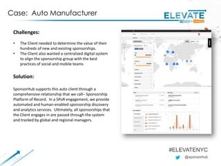 @sponsorhub
#ELEVATENYC
Case: Auto Manufacturer
Challenges:
• The Client needed to determine the value of their
hundreds of new and existing sponsorships.
• The Client also wanted a centralized digital system
to align the sponsorship group with the best
practices of social and mobile teams
Solution:
SponsorHub supports this auto client through a
comprehensive relationship that we call– Sponsorship
Platform of Record. In a SPoR engagement, we provide
automated and human-enabled sponsorship discovery
and analytics services. Ultimately, all sponsorships that
the Client engages in are passed through the system
and tracked by global and regional managers.
 