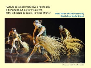 “Culture does not simply have a role to play
in bringing about a return to growth.
Rather, it should be central to these efforts.” Maria Miller, UK Culture Secretary
Dept Culture Media & Sport
NT dancers – no further info available
 