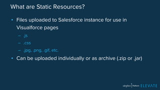 What are Static Resources? 
▪ Files uploaded to Salesforce instance for use in 
Visualforce pages 
– .js 
– .css 
– .jpg, .png, .gif, etc. 
▪ Can be uploaded individually or as archive (.zip or .jar) 
 