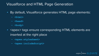 Visualforce and HTML Page Generation 
▪ By default, Visualforce generates HTML page elements: 
– <html> 
– <head> 
– <body> 
▪ <apex:> tags ensure corresponding HTML elements are 
inserted at the right place 
– <apex:stylesheet> 
– <apex:includeScript> 
 