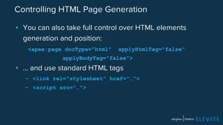 Controlling HTML Page Generation 
▪ You can also take full control over HTML elements 
generation and position: 
<apex:page docType="html" applyHtmlTag="false" 
applyBodyTag="false"> 
▪ … and use standard HTML tags 
– <link rel="stylesheet" href="…"> 
– <script src="…"> 
 