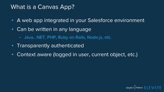 What is a Canvas App? 
▪ A web app integrated in your Salesforce environment 
▪ Can be written in any language 
– Java, .NET, PHP, Ruby on Rails, Node.js, etc. 
▪ Transparently authenticated 
▪ Context aware (logged in user, current object, etc.) 
 