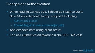 Transparent Authentication 
▪ When loading Canvas app, Salesforce instance posts 
Base64 encoded data to app endpoint including: 
– Authenticated token 
– Context (logged in user, current object, etc) 
▪ App decodes data using client secret 
▪ Can use authenticated token to make REST API calls 
 