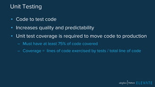 Unit Testing 
▪ Code to test code 
▪ Increases quality and predictability 
▪ Unit test coverage is required to move code to production 
– Must have at least 75% of code covered 
– Coverage = lines of code exercised by tests / total line of code 
 