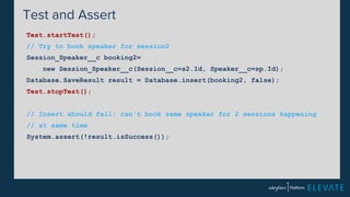 Test and Assert 
Test.startTest(); 
// Try to book speaker for session2 
Session_Speaker__c booking2= 
new Session_Speaker__c(Session__c=s2.Id, Speaker__c=sp.Id); 
Database.SaveResult result = Database.insert(booking2, false); 
Test.stopTest(); 
// Insert should fail: can't book same speaker for 2 sessions happening 
// at same time 
System.assert(!result.isSuccess()); 
 