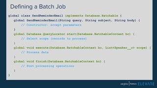 Defining a Batch Job 
global class SendReminderEmail implements Database.Batchable { 
global SendReminderEmail(String query, String subject, String body) { 
// Constructor: accept parameters 
} 
global Database.QueryLocator start(Database.BatchableContext bc) { 
// Select scope (records to process) 
} 
global void execute(Database.BatchableContext bc, List<Speaker__c> scope) { 
// Process data 
} 
global void finish(Database.BatchableContext bc) { 
// Post processing operations 
} 
} 
 
