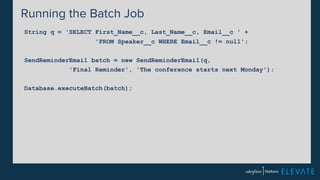 Running the Batch Job 
String q = 'SELECT First_Name__c, Last_Name__c, Email__c ' + 
'FROM Speaker__c WHERE Email__c != null'; 
SendReminderEmail batch = new SendReminderEmail(q, 
'Final Reminder', 'The conference starts next Monday'); 
Database.executeBatch(batch); 
 