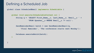 Defining a Scheduled Job 
global class ScheduledEmail implements Schedulable { 
global void execute(SchedulableContext sc) { 
String q = 'SELECT First_Name__c, Last_Name__c, Email__c ' + 
'FROM Speaker__c WHERE Email__c != null'; 
SendReminderEmail batch = new SendReminderEmail(q, 
'Final Reminder', 'The conference starts next Monday'); 
Database.executeBatch(batch); 
} 
} 
 