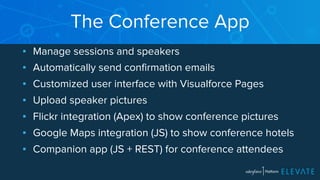 The Conference App 
▪ Manage sessions and speakers 
▪ Automatically send confirmation emails 
▪ Customized user interface with Visualforce Pages 
▪ Upload speaker pictures 
▪ Flickr integration (Apex) to show conference pictures 
▪ Google Maps integration (JS) to show conference hotels 
▪ Companion app (JS + REST) for conference attendees 
 