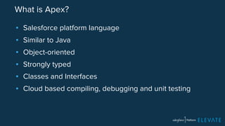 What is Apex? 
▪ Salesforce platform language 
▪ Similar to Java 
▪ Object-oriented 
▪ Strongly typed 
▪ Classes and Interfaces 
▪ Cloud based compiling, debugging and unit testing 
 
