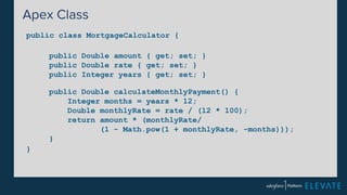 Apex Class 
public class MortgageCalculator { 
} 
public Double amount { get; set; } 
public Double rate { get; set; } 
public Integer years { get; set; } 
public Double calculateMonthlyPayment() { 
Integer months = years * 12; 
Double monthlyRate = rate / (12 * 100); 
return amount * (monthlyRate/ 
(1 - Math.pow(1 + monthlyRate, -months))); 
} 
 