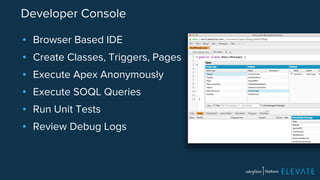 Developer Console 
▪ Browser Based IDE 
▪ Create Classes, Triggers, Pages 
▪ Execute Apex Anonymously 
▪ Execute SOQL Queries 
▪ Run Unit Tests 
▪ Review Debug Logs 
 