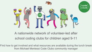 A nationwide network of volunteer-led after 
school coding clubs for children aged 9-11 
Find how to get involved and what resources are available during the lunch break 
from Michael Mentessi Code Clubs community manager 
 