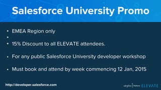 Salesforce University Promo 
• EMEA Region only 
•• 
15% Discount to all ELEVATE attendees. 
• For any public Salesforce University developer workshop 
• Must book and attend by week commencing 12 Jan, 2015 
http://developer.salesforce.com 
 