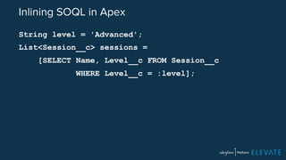 Inlining SOQL in Apex 
String level = 'Advanced'; 
List<Session__c> sessions = 
[SELECT Name, Level__c FROM Session__c 
WHERE Level__c = :level]; 
 