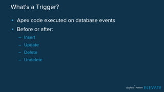 What's a Trigger? 
▪ Apex code executed on database events 
▪ Before or after: 
– Insert 
– Update 
– Delete 
– Undelete 
 