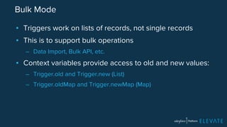 Bulk Mode 
▪ Triggers work on lists of records, not single records 
▪ This is to support bulk operations 
– Data Import, Bulk API, etc. 
▪ Context variables provide access to old and new values: 
– Trigger.old and Trigger.new (List) 
– Trigger.oldMap and Trigger.newMap (Map) 
 