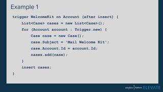 Example 1 
trigger WelcomeKit on Account (after insert) { 
List<Case> cases = new List<Case>(); 
for (Account account : Trigger.new) { 
Case case = new Case(); 
case.Subject = 'Mail Welcome Kit'; 
case.Account.Id = account.Id; 
cases.add(case); 
} 
insert cases; 
} 
 