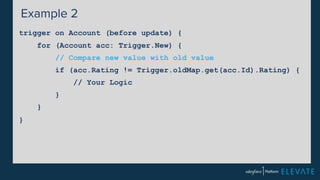 Example 2 
trigger on Account (before update) { 
for (Account acc: Trigger.New) { 
// Compare new value with old value 
if (acc.Rating != Trigger.oldMap.get(acc.Id).Rating) { 
// Your Logic 
} 
} 
} 
 