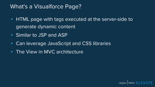 What's a Visualforce Page? 
▪ HTML page with tags executed at the server-side to 
generate dynamic content 
▪ Similar to JSP and ASP 
▪ Can leverage JavaScript and CSS libraries 
▪ The View in MVC architecture 
 