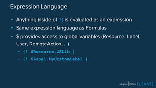 Expression Language 
▪ Anything inside of {! } is evaluated as an expression 
▪ Same expression language as Formulas 
▪ $ provides access to global variables (Resource, Label, 
User, RemoteAction, …) 
– {! $Resource.JSLib } 
– {! $Label.MyCustomLabel } 
 
