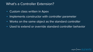 What's a Controller Extension? 
▪ Custom class written in Apex 
▪ Implements constructor with controller parameter 
▪ Works on the same object as the standard controller 
▪ Used to extend or override standard controller behavior 
 