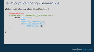 JavaScript Remoting - Server-Side 
global with sharing class HotelRemoter { 
@RemoteAction 
global static List<Hotel__c> findAll() { 
return [SELECT Id, 
Name, 
Location__Latitude__s, 
Location__Longitude__s 
FROM Hotel__c]; 
} 
} 
 