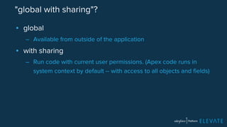 "global with sharing"? 
▪ global 
– Available from outside of the application 
▪ with sharing 
– Run code with current user permissions. (Apex code runs in 
system context by default -- with access to all objects and fields) 
 