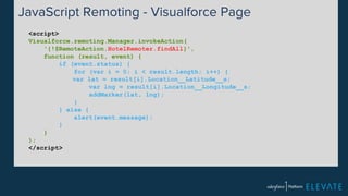JavaScript Remoting - Visualforce Page 
<script> 
Visualforce.remoting.Manager.invokeAction( 
'{!$RemoteAction.HotelRemoter.findAll}', 
function (result, event) { 
if (event.status) { 
for (var i = 0; i < result.length; i++) { 
var lat = result[i].Location__Latitude__s; 
var lng = result[i].Location__Longitude__s; 
addMarker(lat, lng); 
} 
} else { 
alert(event.message); 
} 
} 
); 
</script> 
 