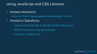 Using JavaScript and CSS Libraries 
▪ Hosted elsewhere 
<script src="https://maps.googleapis.com/maps/api/js"></script> 
▪ Hosted in Salesforce 
– Upload individual file or Zip file as Static Resource 
– Reference asset using special tags 
– Covered in Module 10 
 