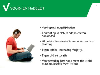 VOOR- EN NADELEN 
17 
• Verdiepingsmogelijkheden 
• Content op verschillende manieren 
aanbieden 
• NB: niet alle content is om te zetten in e-learning 
• Eigen tempo, herhaling mogelijk 
• Eigen tijd en locatie 
• Voorbereiding kost vaak meer tijd (geld) 
maar uitvoering weer minder 
 