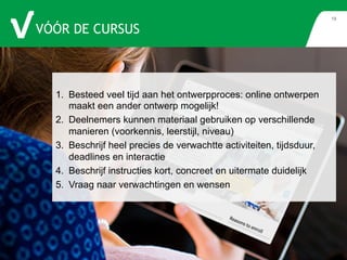 VÓÓR DE CURSUS 
19 
1. Besteed veel tijd aan het ontwerpproces: online ontwerpen 
maakt een ander ontwerp mogelijk! 
2. Deelnemers kunnen materiaal gebruiken op verschillende 
manieren (voorkennis, leerstijl, niveau) 
3. Beschrijf heel precies de verwachtte activiteiten, tijdsduur, 
deadlines en interactie 
4. Beschrijf instructies kort, concreet en uitermate duidelijk 
5. Vraag naar verwachtingen en wensen 
 