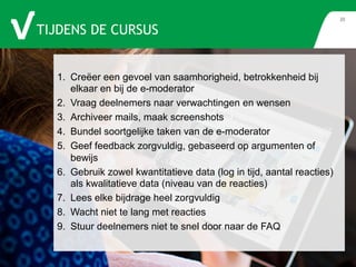 TIJDENS DE CURSUS 
20 
1. Creëer een gevoel van saamhorigheid, betrokkenheid bij 
elkaar en bij de e-moderator 
2. Vraag deelnemers naar verwachtingen en wensen 
3. Archiveer mails, maak screenshots 
4. Bundel soortgelijke taken van de e-moderator 
5. Geef feedback zorgvuldig, gebaseerd op argumenten of 
bewijs 
6. Gebruik zowel kwantitatieve data (log in tijd, aantal reacties) 
als kwalitatieve data (niveau van de reacties) 
7. Lees elke bijdrage heel zorgvuldig 
8. Wacht niet te lang met reacties 
9. Stuur deelnemers niet te snel door naar de FAQ 
 