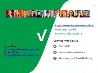 22 
https://elearning.elevatehealth.eu 
Username: tutorial 
Password: Elevate@2014 
Connect with Elevate 
@ElevateH 
linkedin/elevate health.eu 
Facebook.com/ElevateHealth.eu 
Hylke Faber 
Hylke.faber@elevatehealth.eu 
Renée Filius 
Renee.filius@elevatehealth.eu 

