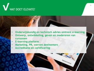 WAT DOET ELEVATE? 
6 
• Onderwijskundig en technisch advies omtrent e-learning 
• Ontwerp, ontwikkeling, geven en modereren van 
cursussen 
• E-learning platform 
• Marketing, PR, werven deelnemers 
• Accreditatie en certificering 
 