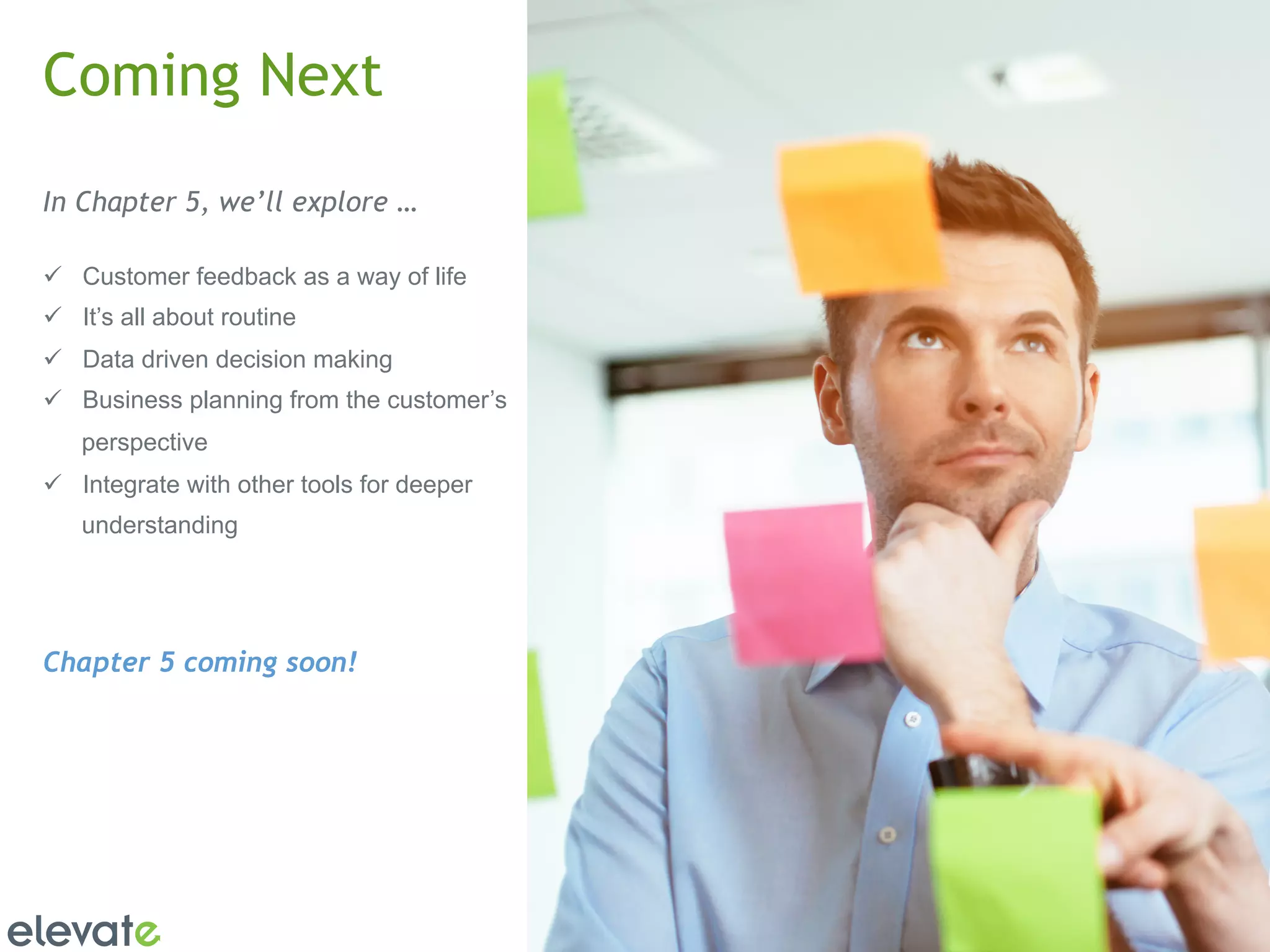 13 
Coming Next 
In Chapter 5, we’ll explore … 
ü Customer feedback as a way of life 
ü It’s all about routine 
ü Data driven decision making 
ü Business planning from the customer’s 
perspective 
ü Integrate with other tools for deeper 
understanding 
Chapter 5 coming soon! 
 