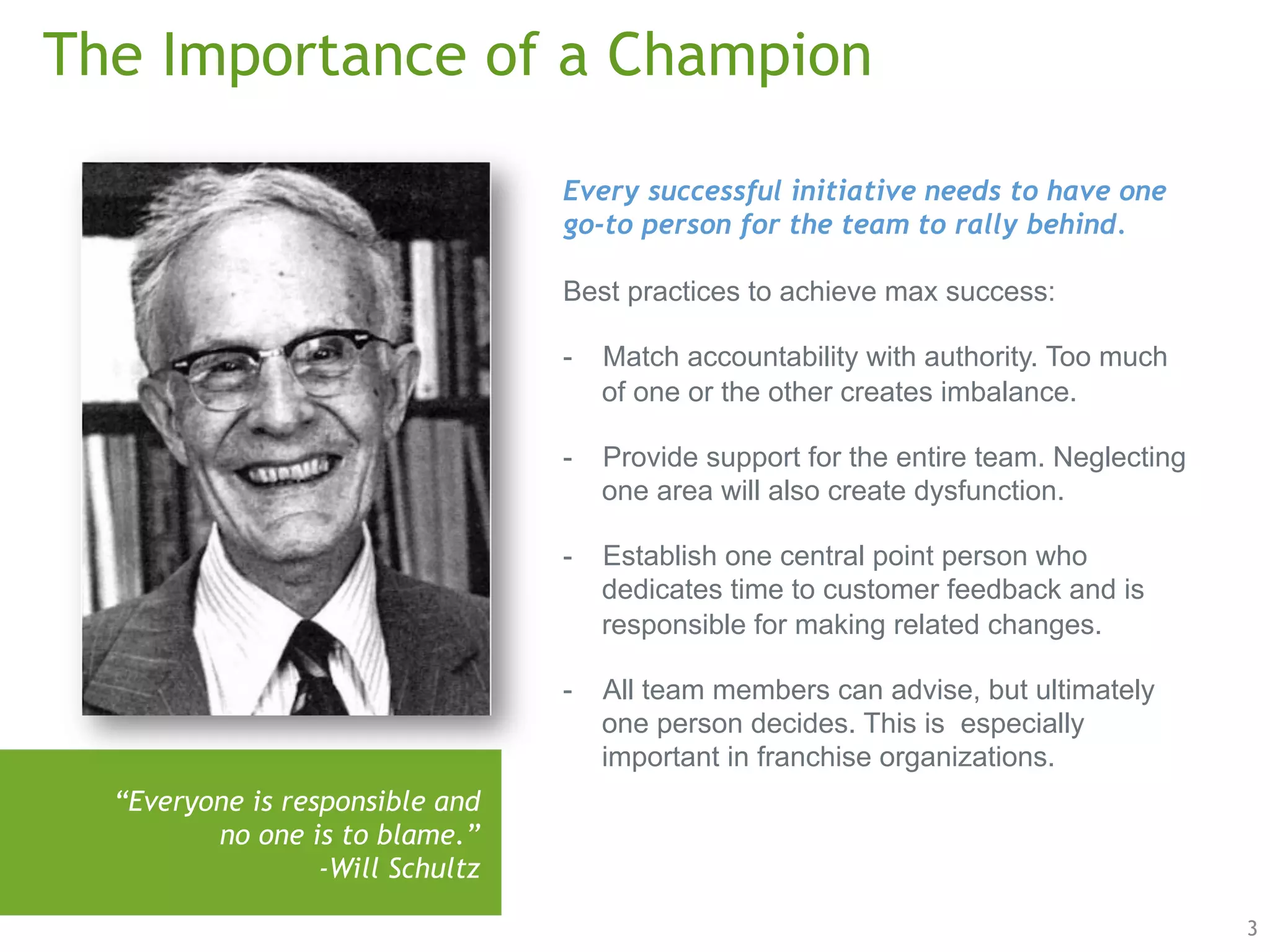 3 
The Importance of a Champion 
“Everyone is responsible and 
no one is to blame.” 
-Will Schultz 
Every successful initiative needs to have one 
go-to person for the team to rally behind. 
Best practices to achieve max success: 
- Match accountability with authority. Too much 
of one or the other creates imbalance. 
- Provide support for the entire team. Neglecting 
one area will also create dysfunction. 
- Establish one central point person who 
dedicates time to customer feedback and is 
responsible for making related changes. 
- All team members can advise, but ultimately 
one person decides. This is especially 
important in franchise organizations. 
 