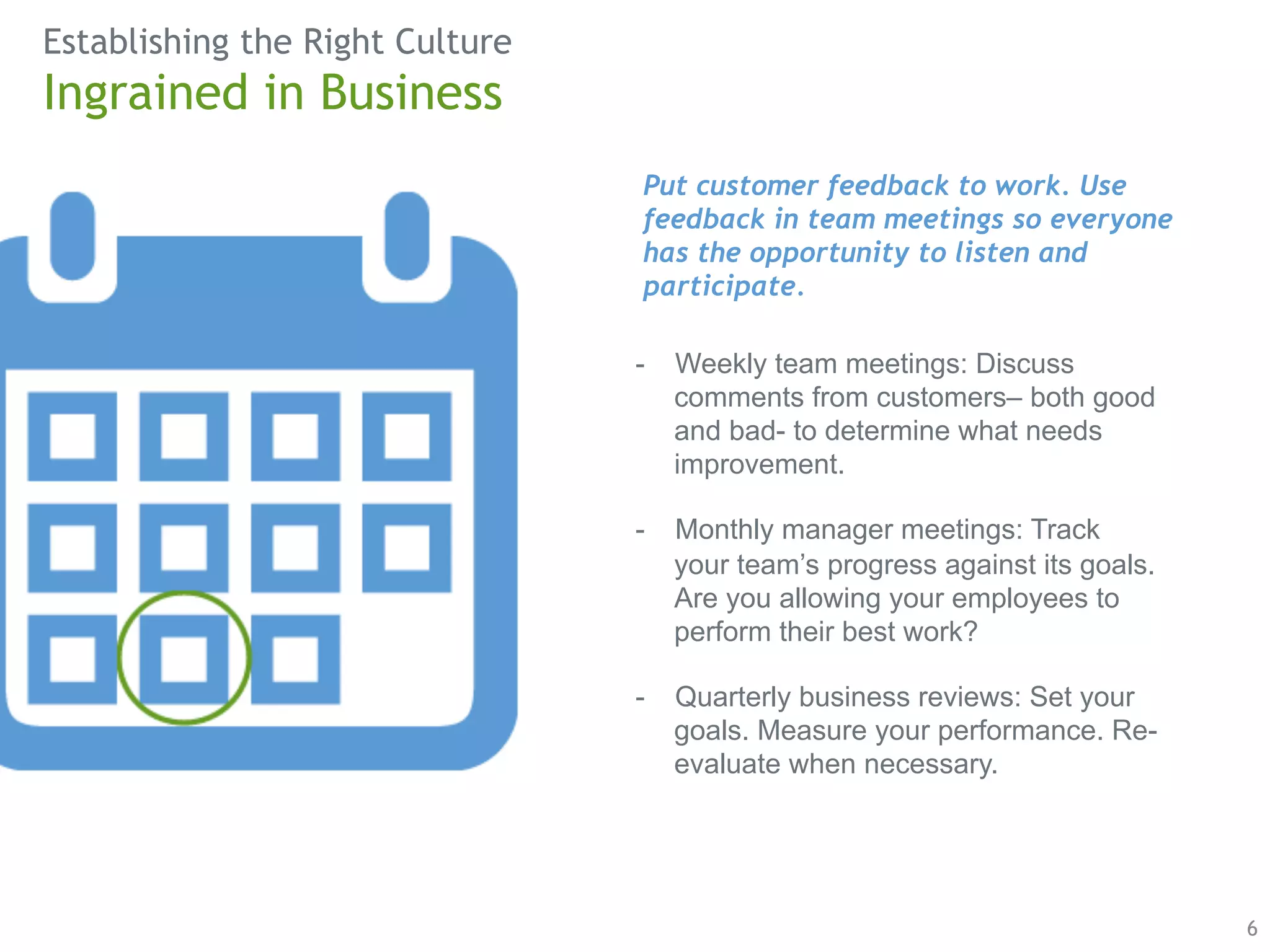 Establishing the Right Culture 
6 
Ingrained in Business 
Put customer feedback to work. Use 
feedback in team meetings so everyone 
has the opportunity to listen and 
participate. 
- Weekly team meetings: Discuss 
comments from customers– both good 
and bad- to determine what needs 
improvement. 
- Monthly manager meetings: Track 
your team’s progress against its goals. 
Are you allowing your employees to 
perform their best work? 
- Quarterly business reviews: Set your 
goals. Measure your performance. Re-evaluate 
when necessary. 
 