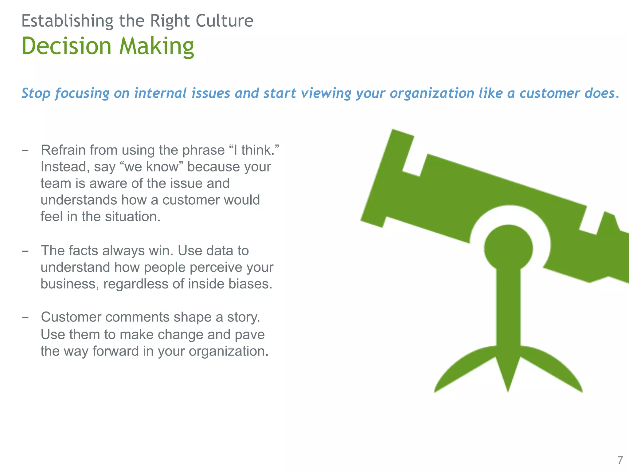 Establishing the Right Culture 
Stop focusing on internal issues and start viewing your organization like a customer does. 
7 
Decision Making 
- Refrain from using the phrase “I think.” 
Instead, say “we know” because your 
team is aware of the issue and 
understands how a customer would 
feel in the situation. 
- The facts always win. Use data to 
understand how people perceive your 
business, regardless of inside biases. 
- Customer comments shape a story. 
Use them to make change and pave 
the way forward in your organization. 
 