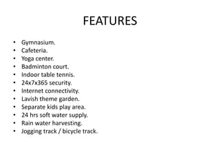 FEATURES
• Gymnasium.
• Cafeteria.
• Yoga center.
• Badminton court.
• Indoor table tennis.
• 24x7x365 security.
• Internet connectivity.
• Lavish theme garden.
• Separate kids play area.
• 24 hrs soft water supply.
• Rain water harvesting.
• Jogging track / bicycle track.