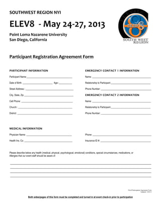 Both sides/pages of this form must be completed and turned in at event check-in prior to participation
SOUTHWEST	
  REGION	
  NYI	
  
	
  
ELEV8	
  	
  -­‐	
  May	
  24-­‐27,	
  2013	
  	
  
Point	
  Loma	
  Nazarene	
  University	
  
San	
  Diego,	
  California	
  
	
  
	
  
Participant	
  Registration	
  Agreement	
  Form	
  
	
  
	
  
	
  
PARTICIPANT INFORMATION EMERGENCY CONTACT 1 INFORMATION
Participant Name:______________________________________ Name: _________________________________________________
Date of Birth: _________________________ Age::___________ Relationship to Participant _________________________________
Street Address:: ________________________________________ Phone Number: __________________________________________
City, State, Zip _________________________________________ EMERGENCY CONTACT 2 INFORMATION
Cell Phone: ___________________________________________ Name: _________________________________________________
Church:: _____________________________________________ Relationship to Participant:_________________________________
District: ______________________________________________ Phone Number: __________________________________________
MEDICAL INFORMATION
Physician Name: ______________________________________ Phone: _________________________________________________
Health Ins. Co: ________________________________________ Insurance ID #: __________________________________________
Please describe below any health (medical, physical, psychological, emotional) conditions, special circumstances, medications, or
Allergies that our event staff should be aware of:
Elev8 Participation Agreement Form
Updated 2/28/13
 