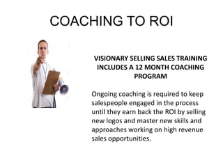 COACHING TO ROI 
VISIONARY SELLING SALES TRAINING 
INCLUDES A 12 MONTH COACHING 
PROGRAM 
Ongoing coaching is required to keep 
salespeople engaged in the process 
until they earn back the ROI by selling 
new logos and master new skills and 
approaches working on high revenue 
sales opportunities. 
 