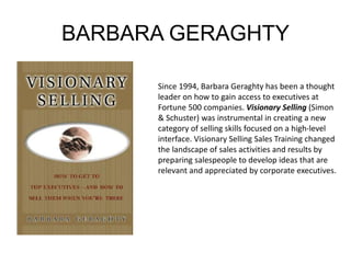 BARBARA GERAGHTY 
Since 1994, Barbara Geraghty has been a thought 
leader on how to gain access to executives at 
Fortune 500 companies. Visionary Selling (Simon 
& Schuster) was instrumental in creating a new 
category of selling skills focused on a high-level 
interface. Visionary Selling Sales Training changed 
the landscape of sales activities and results by 
preparing salespeople to develop ideas that are 
relevant and appreciated by corporate executives. 
 