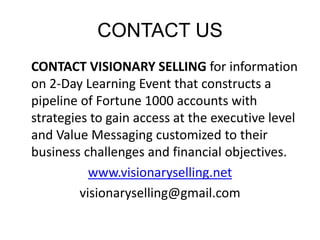 CONTACT US 
CONTACT VISIONARY SELLING for information 
on 2-Day Learning Event that constructs a 
pipeline of Fortune 1000 accounts with 
strategies to gain access at the executive level 
and Value Messaging customized to their 
business challenges and financial objectives. 
www.visionaryselling.net 
visionaryselling@gmail.com 
